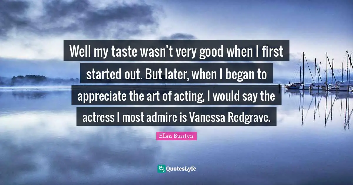 Well my taste wasn't very good when I first started out. But later, when I began to appreciate the art of acting, I would say the actress I most admire is Vanessa Redgrave.