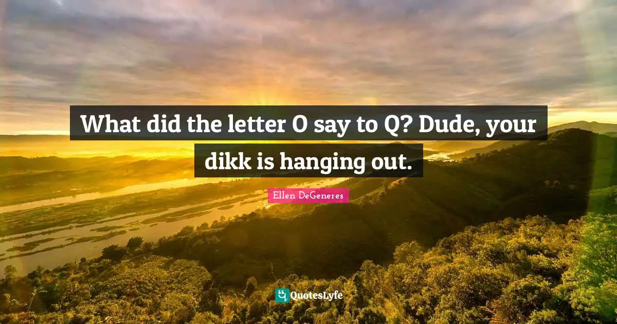 What did the letter O say to Q? Dude, your dikk is hanging out.