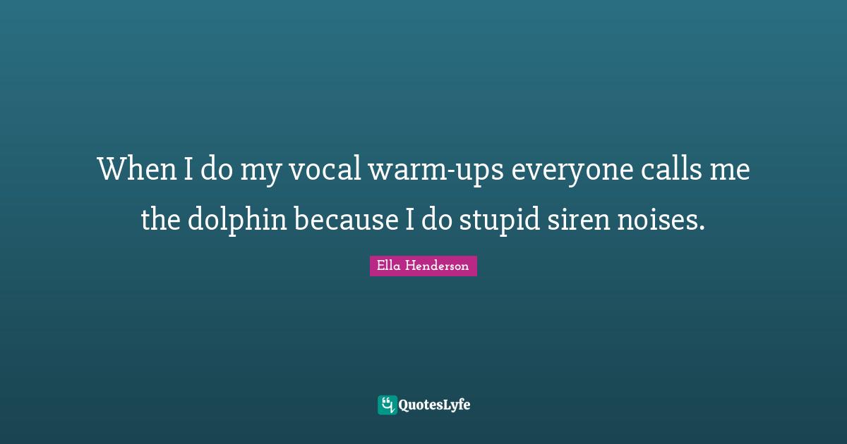 When I do my vocal warm-ups everyone calls me the dolphin because I do stupid siren noises.