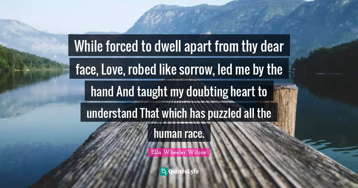 While forced to dwell apart from thy dear face, Love, robed like sorrow, led me by the hand And taught my doubting heart to understand That which has puzzled all the human race.