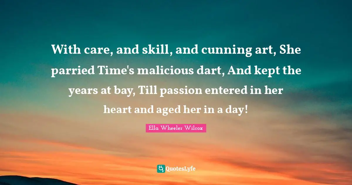 With care, and skill, and cunning art, She parried Time's malicious dart, And kept the years at bay, Till passion entered in her heart and aged her in a day!