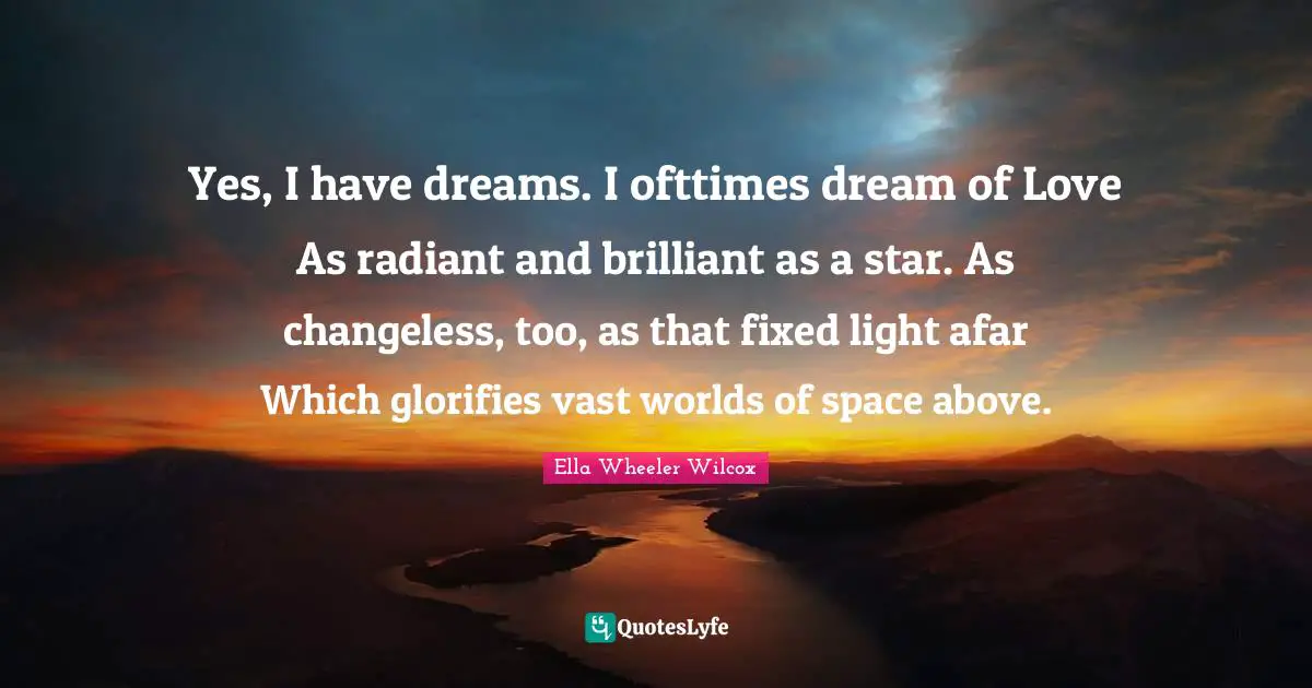Yes, I have dreams. I ofttimes dream of Love As radiant and brilliant as a star. As changeless, too, as that fixed light afar Which glorifies vast worlds of space above.