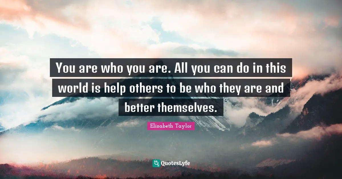 You are who you are. All you can do in this world is help others to be who they are and better themselves.
