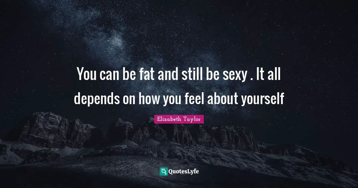 You can be fat and still be sexy . It all depends on how you feel about yourself