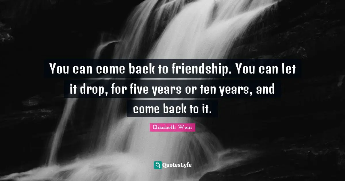 You can come back to friendship. You can let it drop, for five years or ten years, and come back to it.