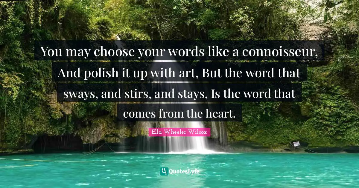 You may choose your words like a connoisseur, And polish it up with art, But the word that sways, and stirs, and stays, Is the word that comes from the heart.