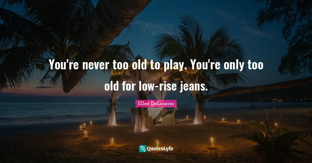 You're never too old to play. You're only too old for low-rise jeans.