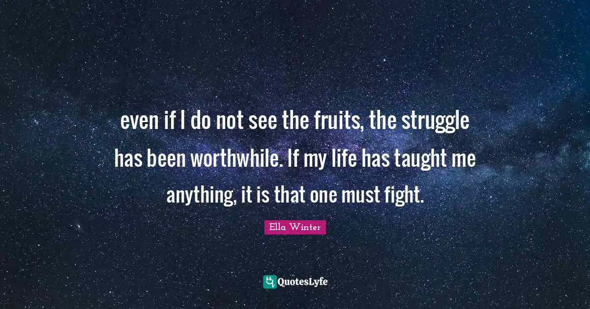 even if I do not see the fruits, the struggle has been worthwhile. If my life has taught me anything, it is that one must fight.