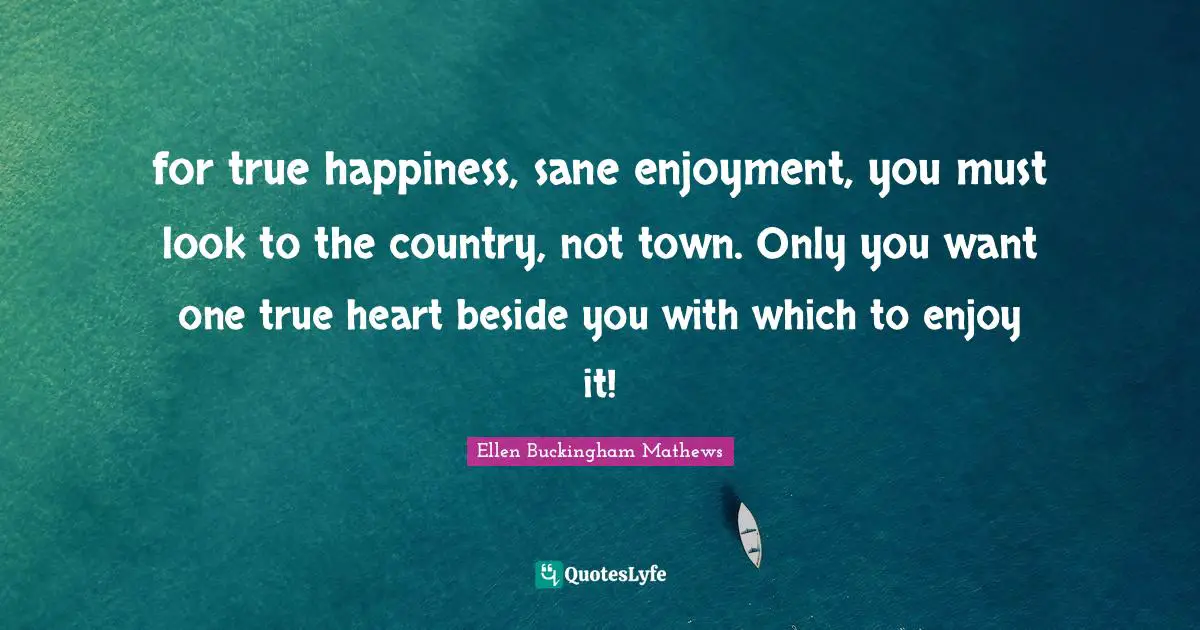 for true happiness, sane enjoyment, you must look to the country, not town. Only you want one true heart beside you with which to enjoy it!