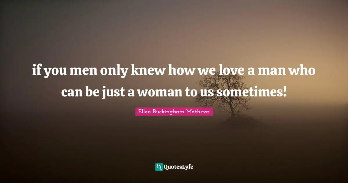 if you men only knew how we love a man who can be just a woman to us sometimes!