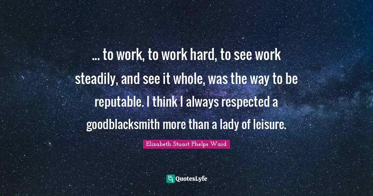 ... to work, to work hard, to see work steadily, and see it whole, was the way to be reputable. I think I always respected a goodblacksmith more than a lady of leisure.