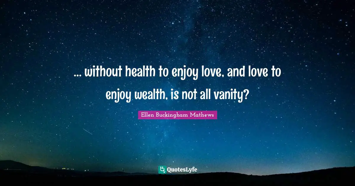 ... without health to enjoy love, and love to enjoy wealth, is not all vanity?