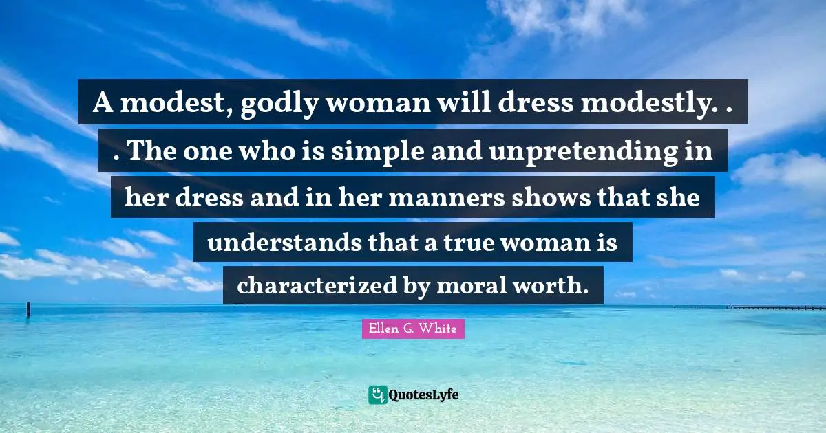 Ellen G. White Quotes: A modest, godly woman will dress modestly. . . The one who is simple and unpretending in her dress and in her manners shows that she understands that a true woman is characterized by moral worth.