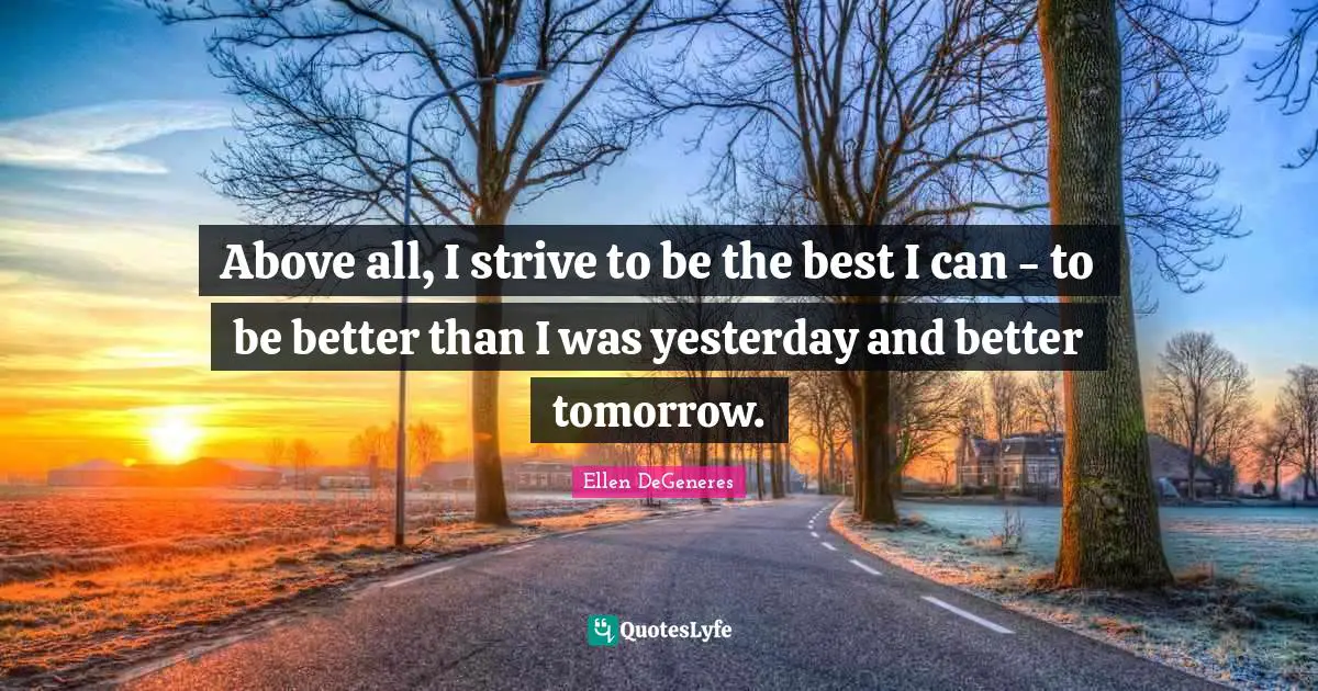 Above all, I strive to be the best I can - to be better than I was yesterday and better tomorrow.