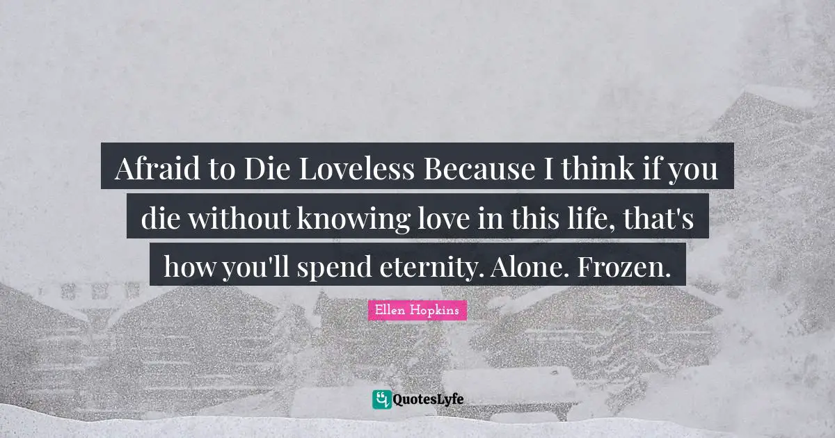 Afraid to Die Loveless Because I think if you die without knowing love in this life, that's how you'll spend eternity. Alone. Frozen.