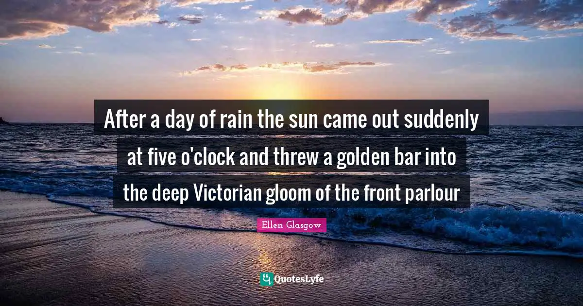 Ellen Glasgow Quotes: "After a day of rain the sun came out suddenly at five o'clock and threw a golden bar into the deep Victorian gloom of the front parlour"