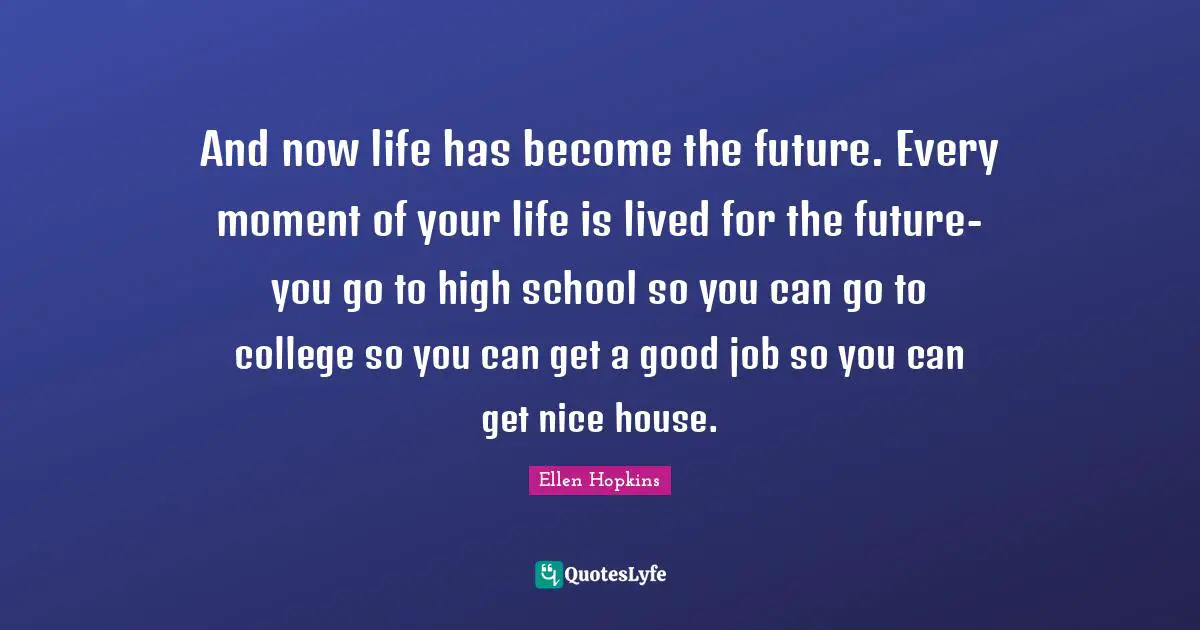And now life has become the future. Every moment of your life is lived for the future-you go to high school so you can go to college so you can get a good job so you can get nice house.