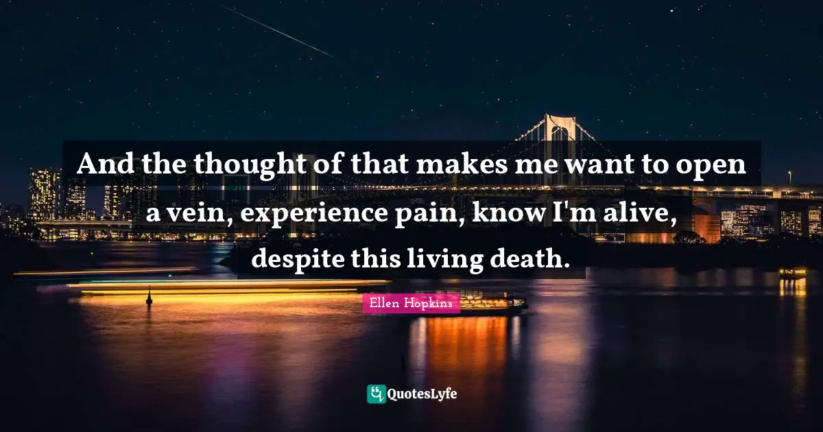 And the thought of that makes me want to open a vein, experience pain, know I'm alive, despite this living death.