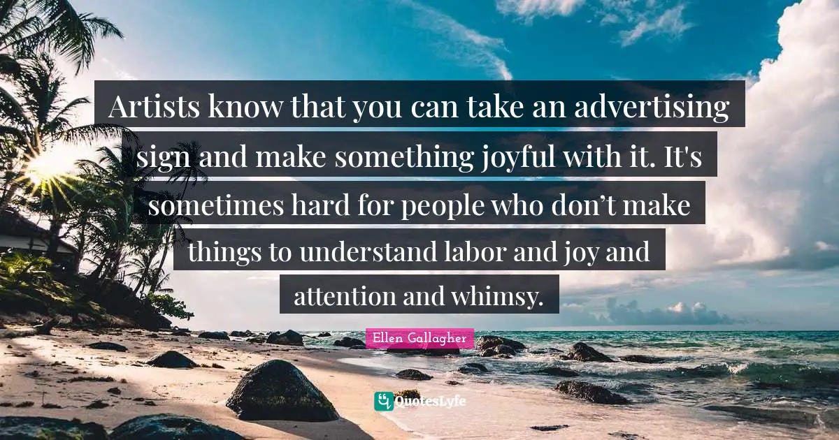 Artists know that you can take an advertising sign and make something joyful with it. It's sometimes hard for people who don’t make things to understand labor and joy and attention and whimsy.