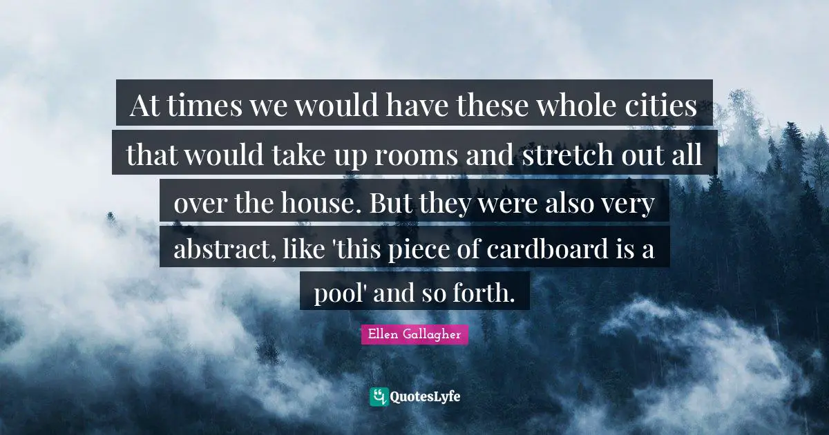 At times we would have these whole cities that would take up rooms and stretch out all over the house. But they were also very abstract, like 'this piece of cardboard is a pool' and so forth.