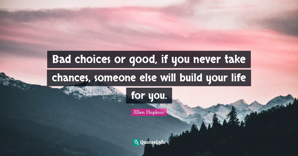 Bad choices or good, if you never take chances, someone else will build your life for you.