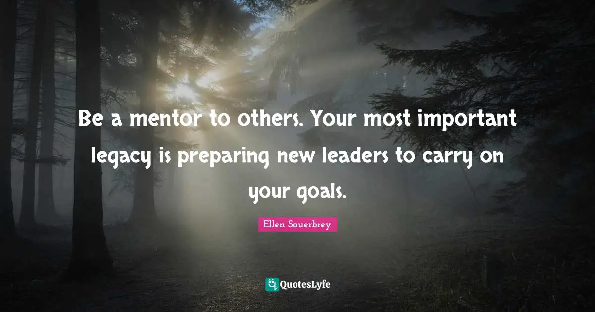 Be a mentor to others. Your most important legacy is preparing new leaders to carry on your goals.
