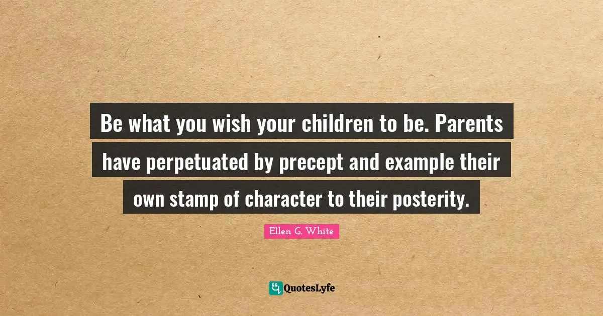 Ellen G. White Quotes: "Be what you wish your children to be. Parents have perpetuated by precept and example their own stamp of character to their posterity."