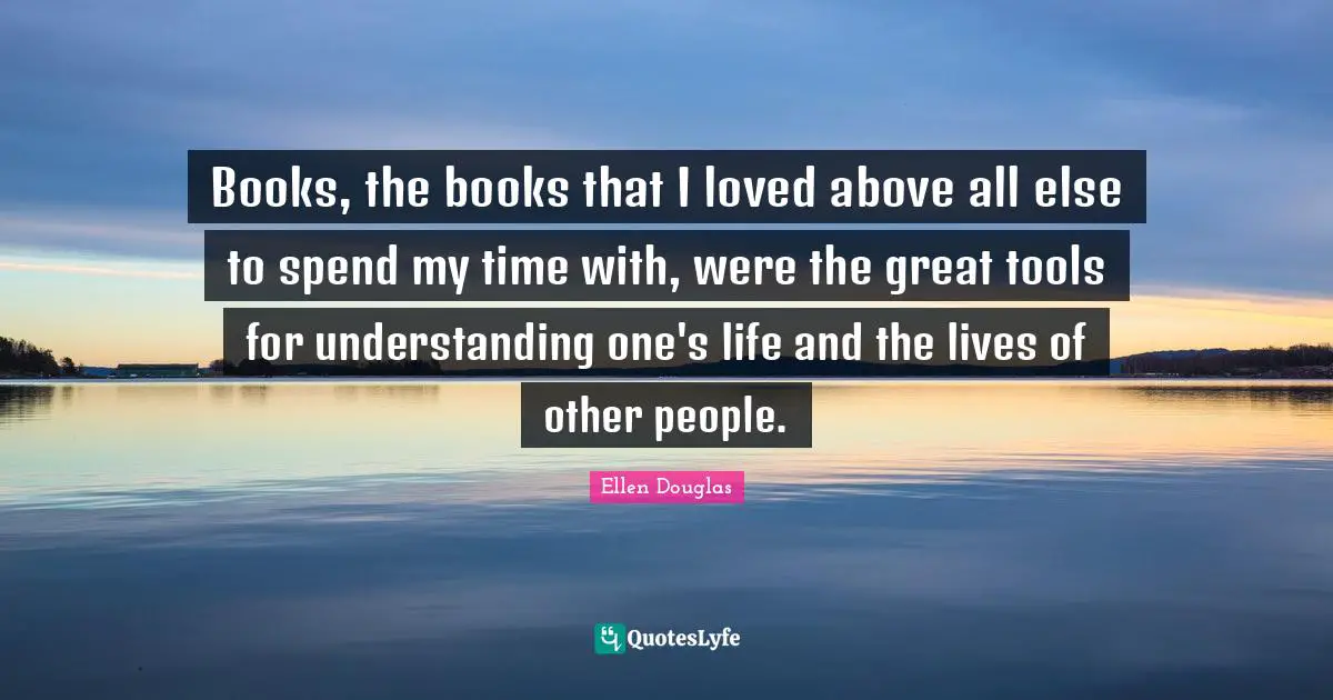 Books, the books that I loved above all else to spend my time with, were the great tools for understanding one's life and the lives of other people.