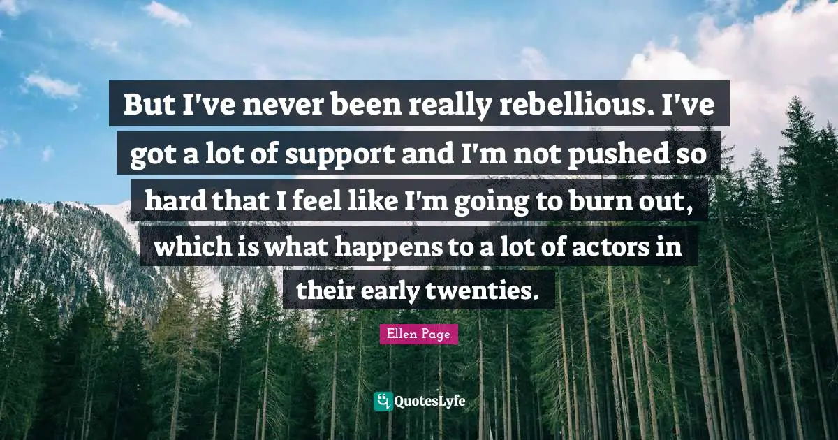 But I've never been really rebellious. I've got a lot of support and I'm not pushed so hard that I feel like I'm going to burn out, which is what happens to a lot of actors in their early twenties.