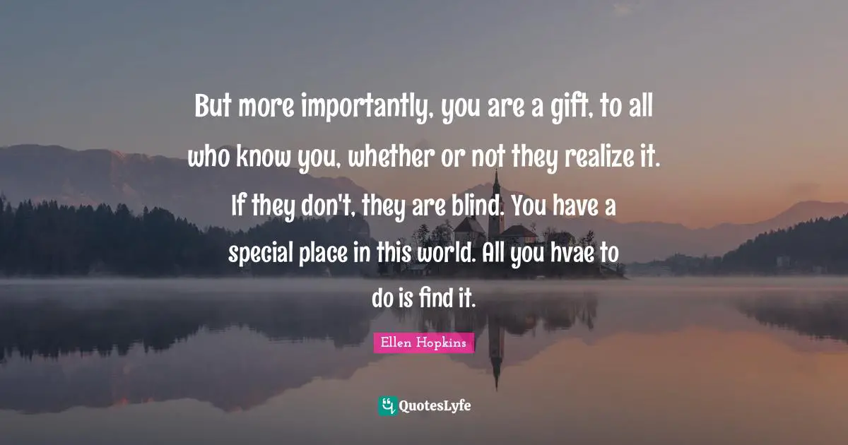But more importantly, you are a gift, to all who know you, whether or not they realize it. If they don't, they are blind. You have a special place in this world. All you hvae to do is find it.