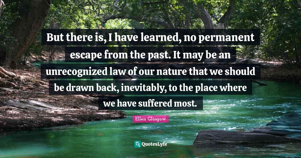 But there is, I have learned, no permanent escape from the past. It may be an unrecognized law of our nature that we should be drawn back, inevitably, to the place where we have suffered most.