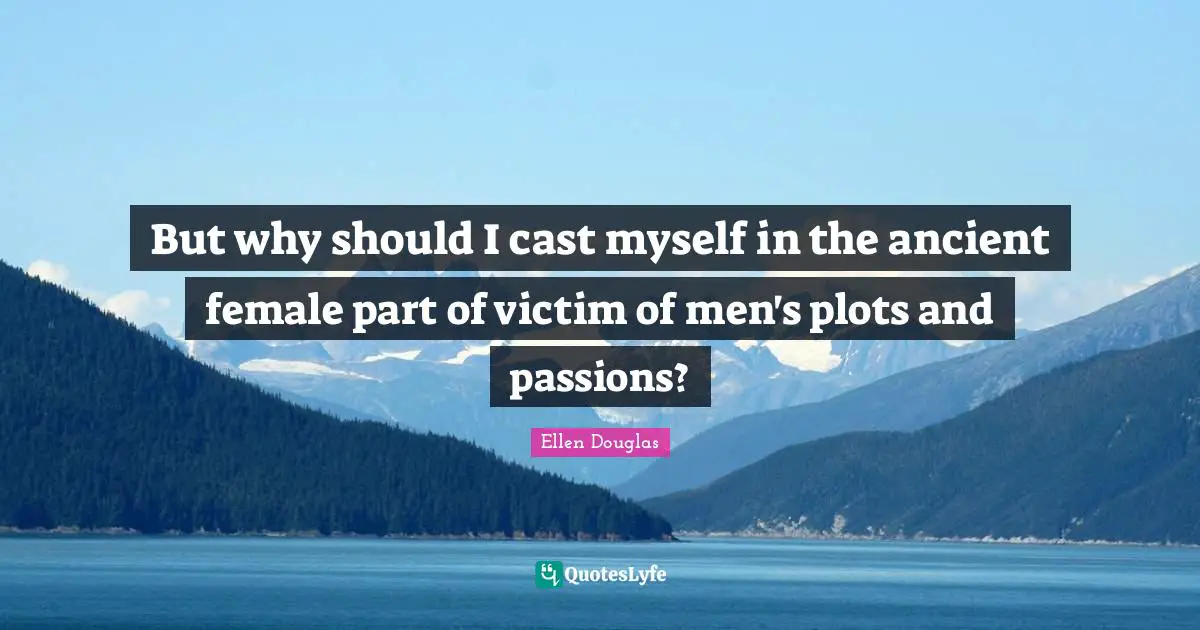 But why should I cast myself in the ancient female part of victim of men's plots and passions?