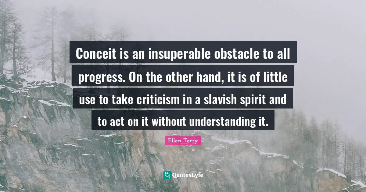 Ellen Terry Quotes: "Conceit is an insuperable obstacle to all progress. On the other hand, it is of little use to take criticism in a slavish spirit and to act on it without understanding it."