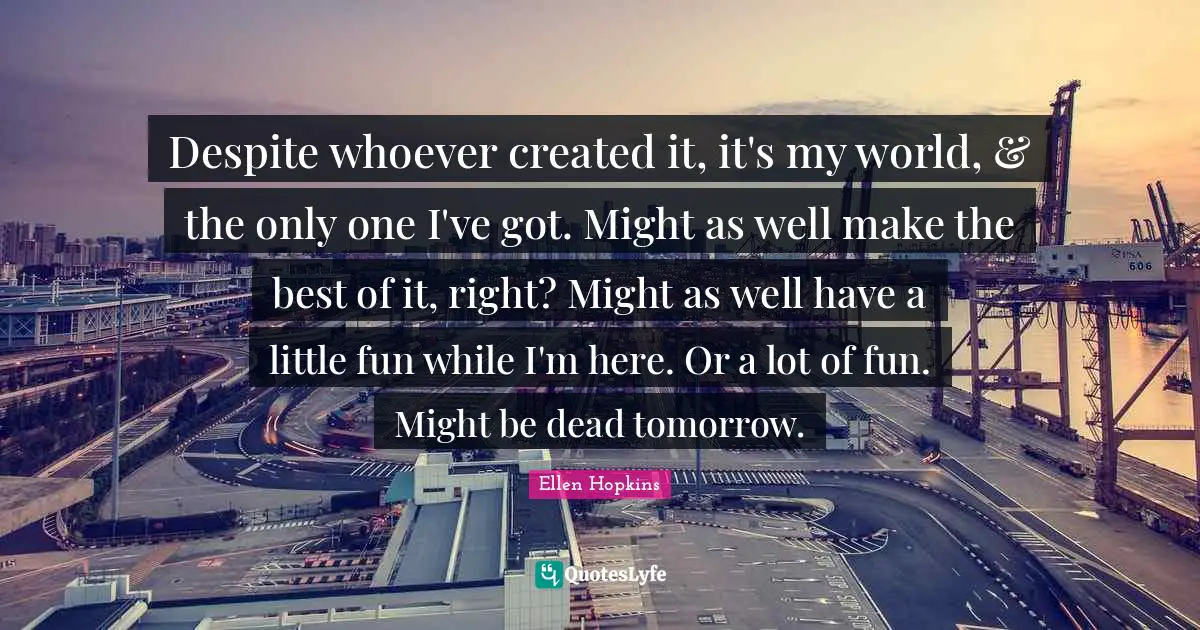 Despite whoever created it, it's my world, & the only one I've got. Might as well make the best of it, right? Might as well have a little fun while I'm here. Or a lot of fun. Might be dead tomorrow.