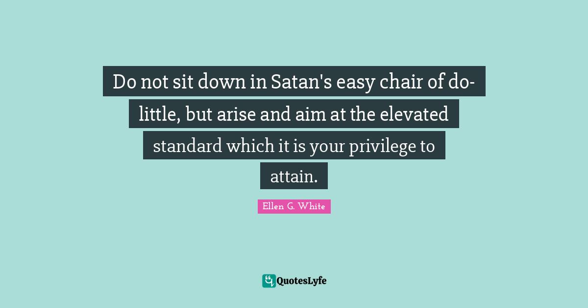 Ellen G. White Quotes: Do not sit down in Satan's easy chair of do-little, but arise and aim at the elevated standard which it is your privilege to attain.