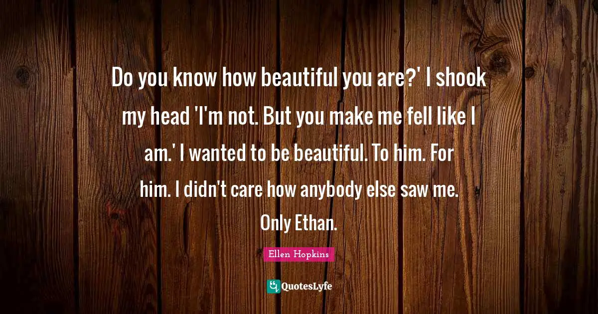 Do you know how beautiful you are?' I shook my head 'I'm not. But you make me fell like I am.' I wanted to be beautiful. To him. For him. I didn't care how anybody else saw me. Only Ethan.