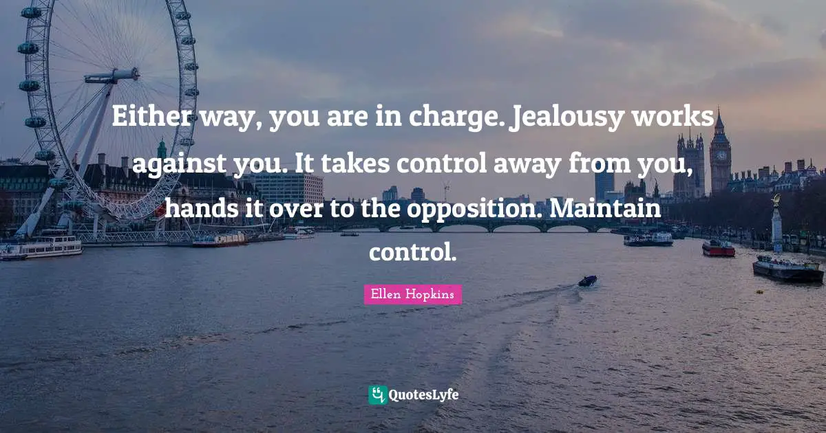 Either way, you are in charge. Jealousy works against you. It takes control away from you, hands it over to the opposition. Maintain control.