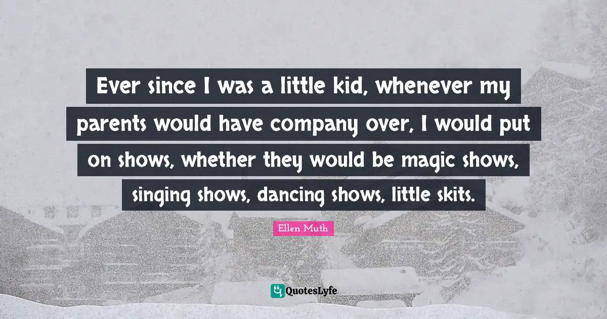 Company Quotes: "Ever since I was a little kid, whenever my parents would have company over, I would put on shows, whether they would be magic shows, singing shows, dancing shows, little skits."