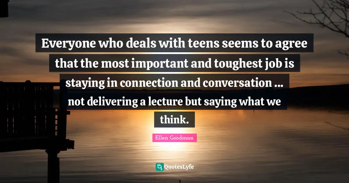 Everyone who deals with teens seems to agree that the most important and toughest job is staying in connection and conversation ... not delivering a lecture but saying what we think.