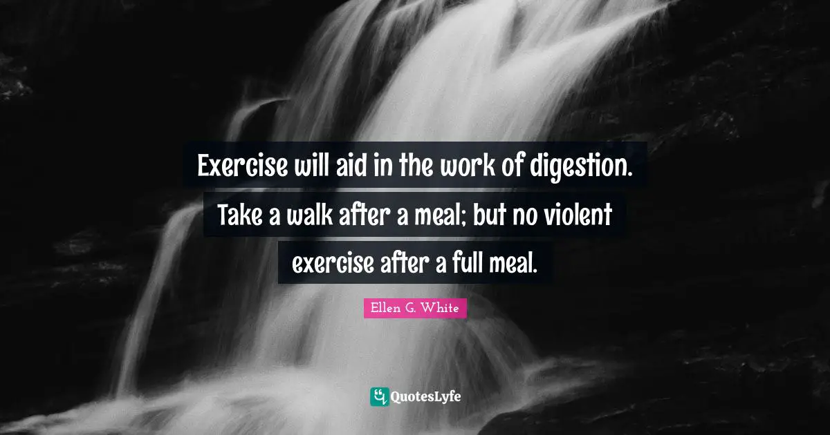 Ellen G. White Quotes: "Exercise will aid in the work of digestion. Take a walk after a meal; but no violent exercise after a full meal."