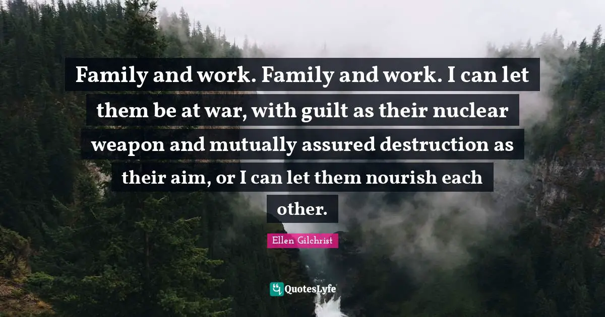 Family and work. Family and work. I can let them be at war, with guilt as their nuclear weapon and mutually assured destruction as their aim, or I can let them nourish each other.