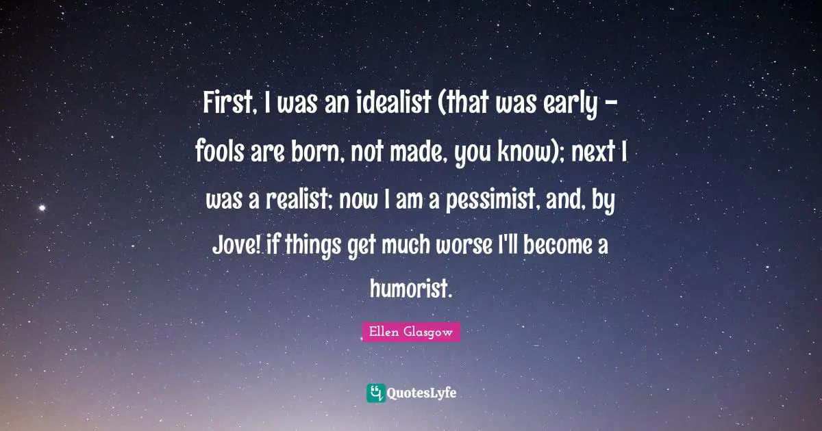 First, I was an idealist (that was early - fools are born, not made, you know); next I was a realist; now I am a pessimist, and, by Jove! if things get much worse I'll become a humorist.