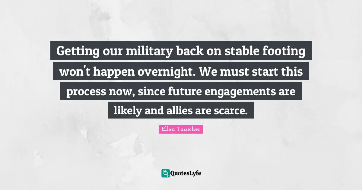 Ellen Tauscher Quotes: "Getting our military back on stable footing won't happen overnight. We must start this process now, since future engagements are likely and allies are scarce."