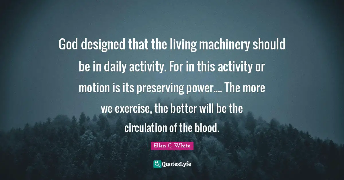 Ellen G. White Quotes: "God designed that the living machinery should be in daily activity. For in this activity or motion is its preserving power.... The more we exercise, the better will be the circulation of the blood."