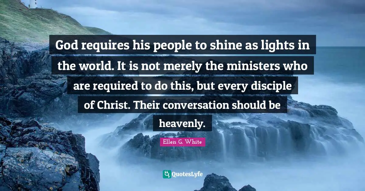 Ellen G. White Quotes: "God requires his people to shine as lights in the world. It is not merely the ministers who are required to do this, but every disciple of Christ. Their conversation should be heavenly."