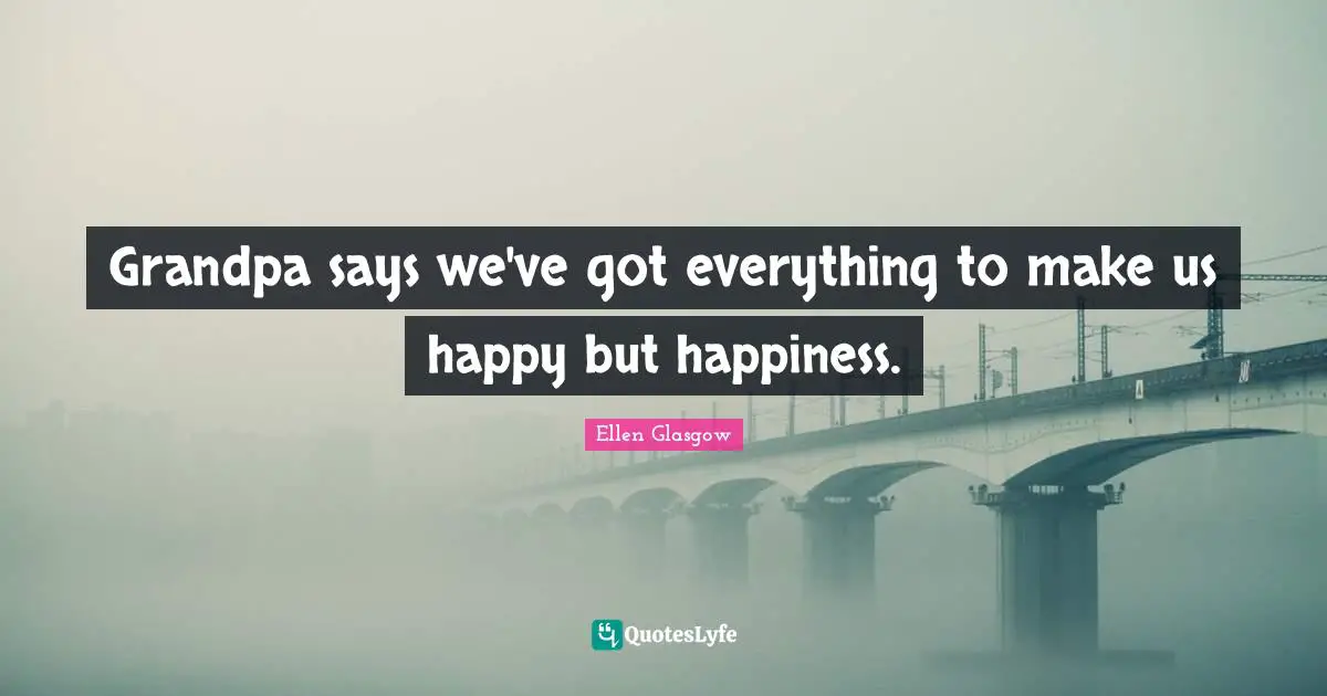 Grandpa says we've got everything to make us happy but happiness.
