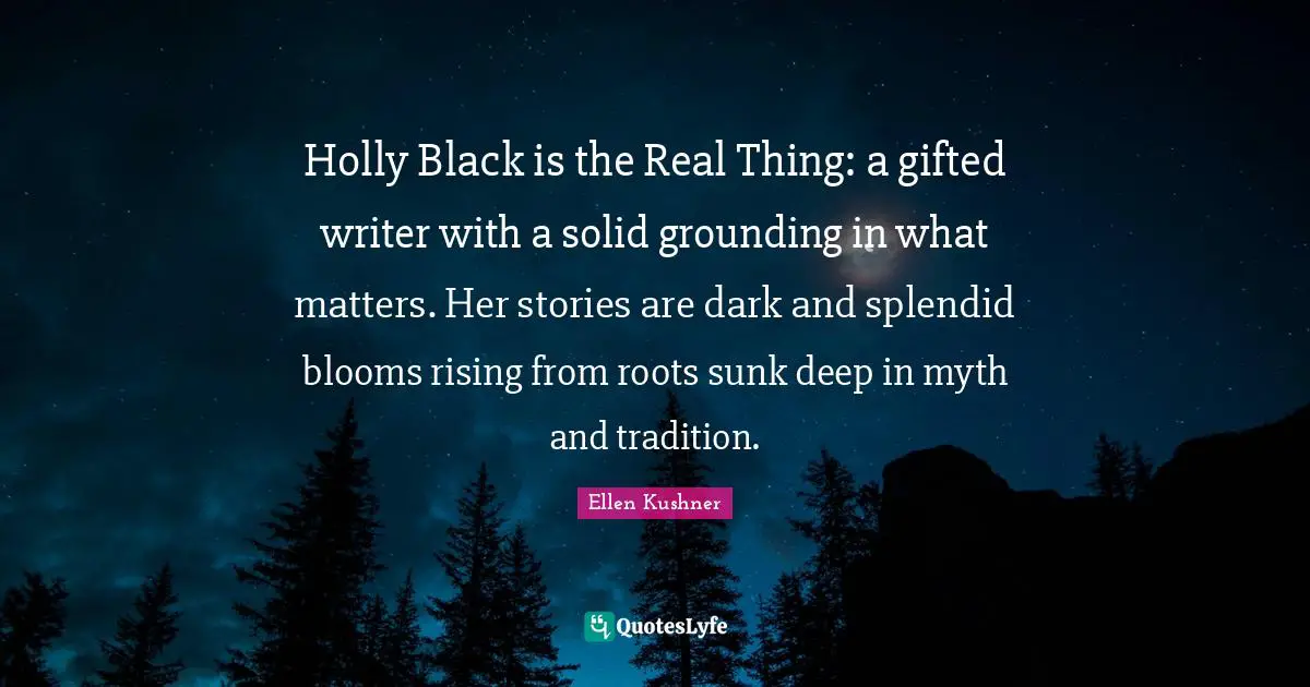 Grounding Quotes: "Holly Black is the Real Thing: a gifted writer with a solid grounding in what matters. Her stories are dark and splendid blooms rising from roots sunk deep in myth and tradition."