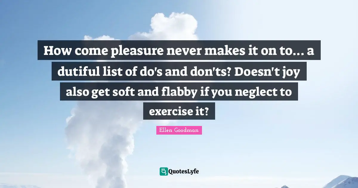 Lists Quotes: "How come pleasure never makes it on to... a dutiful list of do's and don'ts? Doesn't joy also get soft and flabby if you neglect to exercise it?"