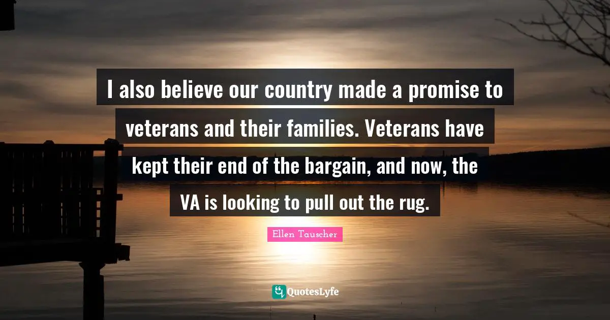 Ellen Tauscher Quotes: "I also believe our country made a promise to veterans and their families. Veterans have kept their end of the bargain, and now, the VA is looking to pull out the rug."