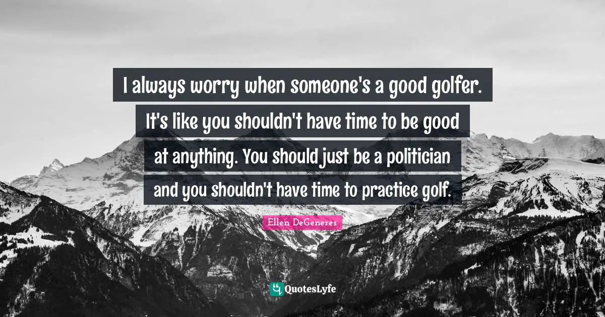 I always worry when someone's a good golfer. It's like you shouldn't have time to be good at anything. You should just be a politician and you shouldn't have time to practice golf.